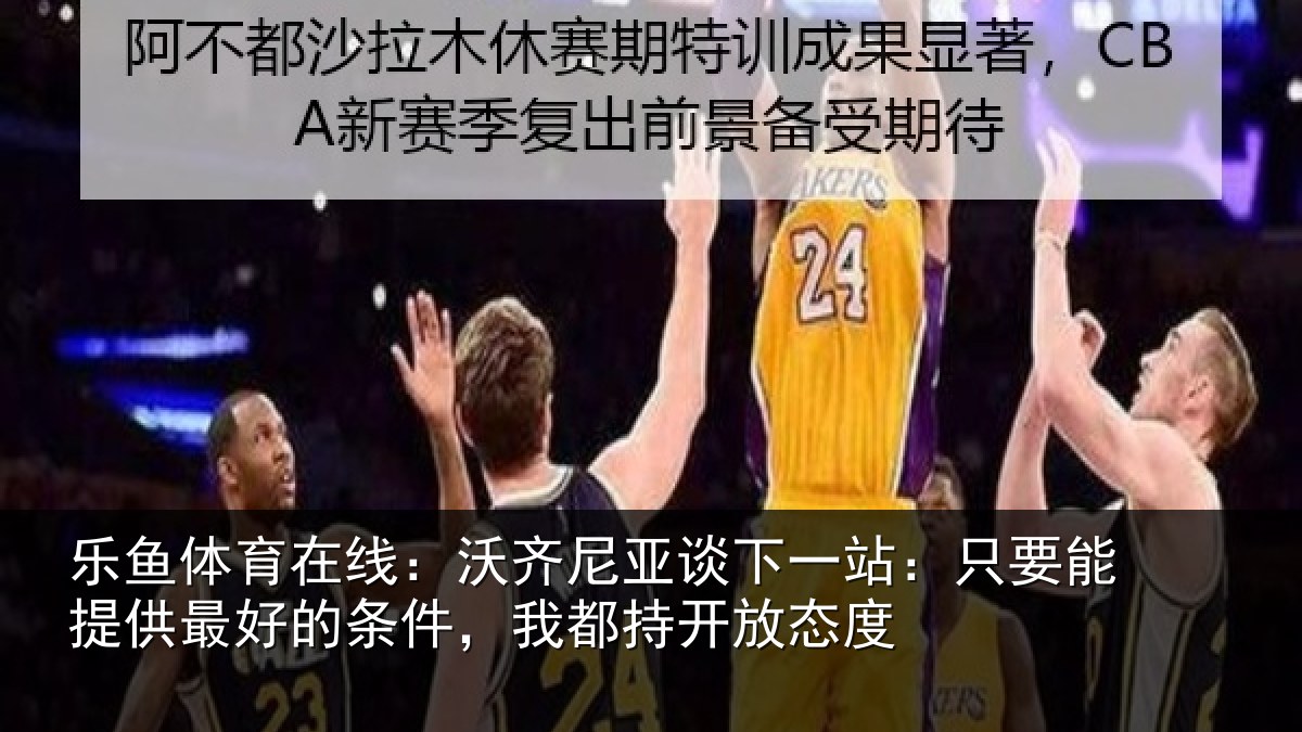 乐鱼体育在线:沃齐尼亚谈下一站:只要能提供最好的条件,我都持开放态度
