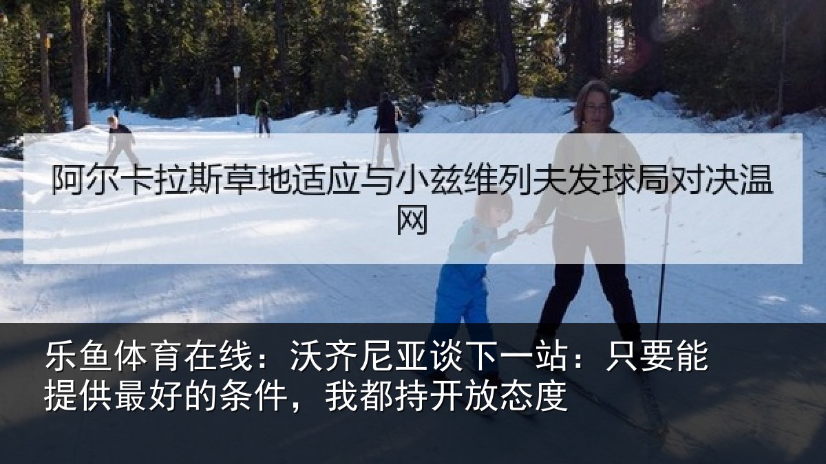 乐鱼体育在线:沃齐尼亚谈下一站:只要能提供最好的条件,我都持开放态度