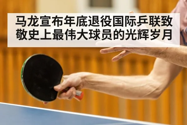 马龙宣布年底退役国际乒联致敬史上最伟大球员的光辉岁月